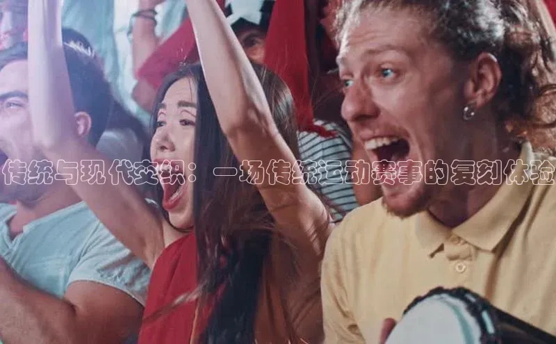 传统与现代交织：一场传统运动赛事的复刻体验